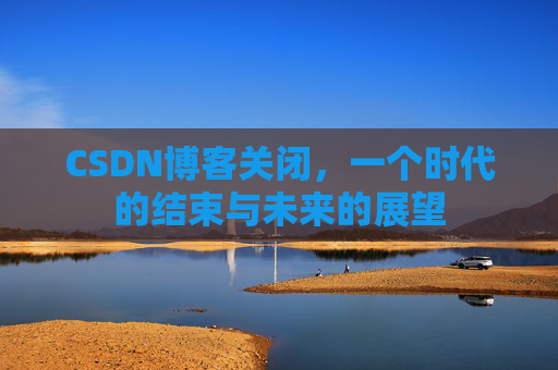 CSDN博客关闭，一个时代的结束与未来的展望